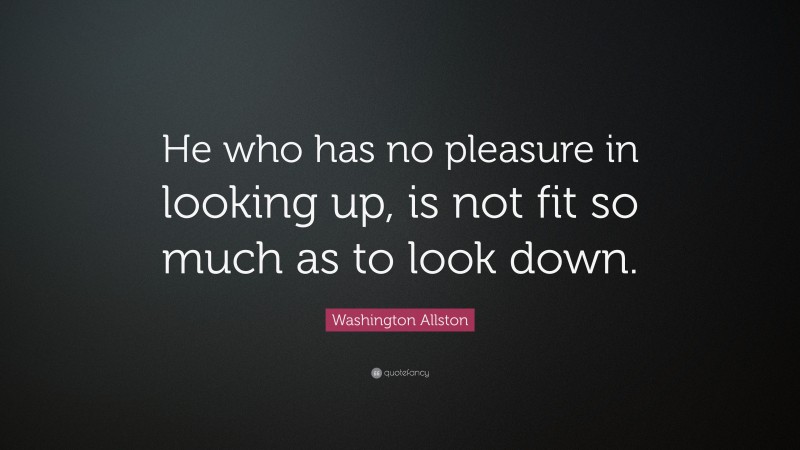 Washington Allston Quote: “He who has no pleasure in looking up, is not fit so much as to look down.”
