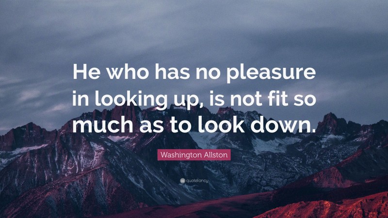 Washington Allston Quote: “He who has no pleasure in looking up, is not fit so much as to look down.”