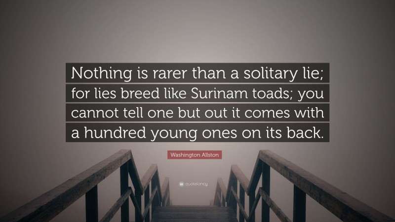 Washington Allston Quote: “Nothing is rarer than a solitary lie; for lies breed like Surinam toads; you cannot tell one but out it comes with a hundred young ones on its back.”