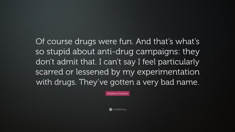 Anjelica Huston Quote: “Of course drugs were fun. And that’s what’s so stupid about anti-drug campaigns: they don’t admit that. I can’t say I feel particularly scarred or lessened by my experimentation with drugs. They’ve gotten a very bad name.”