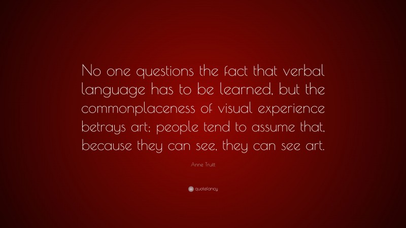 Anne Truitt Quote: “No one questions the fact that verbal language has to be learned, but the commonplaceness of visual experience betrays art; people tend to assume that, because they can see, they can see art.”