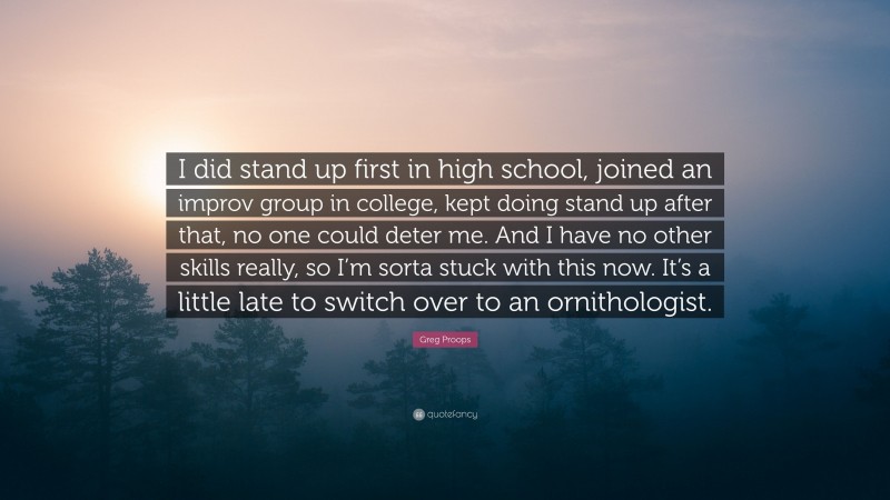 Greg Proops Quote: “I did stand up first in high school, joined an improv group in college, kept doing stand up after that, no one could deter me. And I have no other skills really, so I’m sorta stuck with this now. It’s a little late to switch over to an ornithologist.”