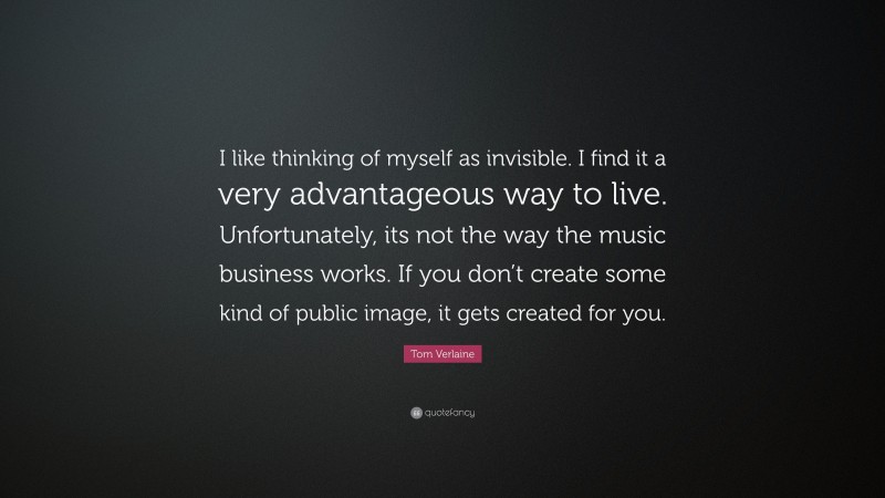 Tom Verlaine Quote: “I like thinking of myself as invisible. I find it a very advantageous way to live. Unfortunately, its not the way the music business works. If you don’t create some kind of public image, it gets created for you.”