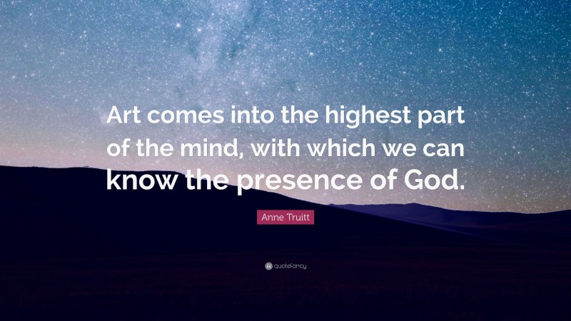 Anne Truitt Quote: “Art comes into the highest part of the mind, with which we can know the presence of God.”