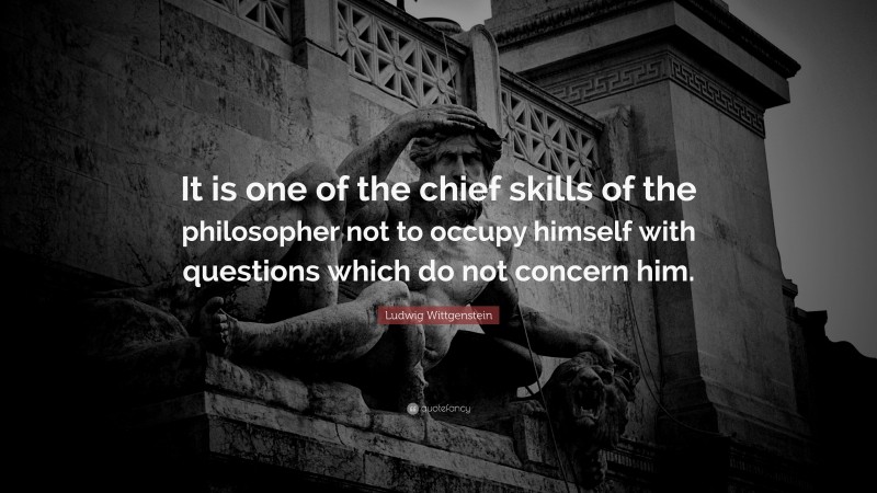 Ludwig Wittgenstein Quote: “It is one of the chief skills of the philosopher not to occupy himself with questions which do not concern him.”
