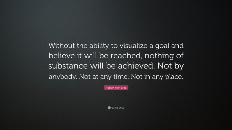 Robert Herjavec Quote: “Without the ability to visualize a goal and believe it will be reached, nothing of substance will be achieved. Not by anybody. Not at any time. Not in any place.”