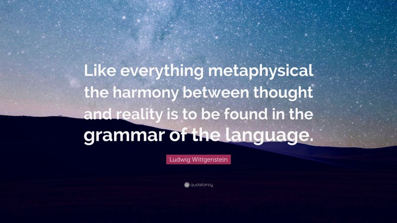 Ludwig Wittgenstein Quote: “Like everything metaphysical the harmony between thought and reality is to be found in the grammar of the language.”