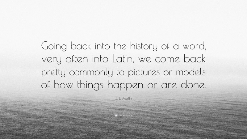 J. L. Austin Quote: “Going back into the history of a word, very often into Latin, we come back pretty commonly to pictures or models of how things happen or are done.”