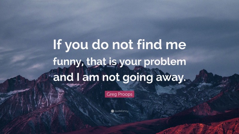 Greg Proops Quote: “If you do not find me funny, that is your problem and I am not going away.”