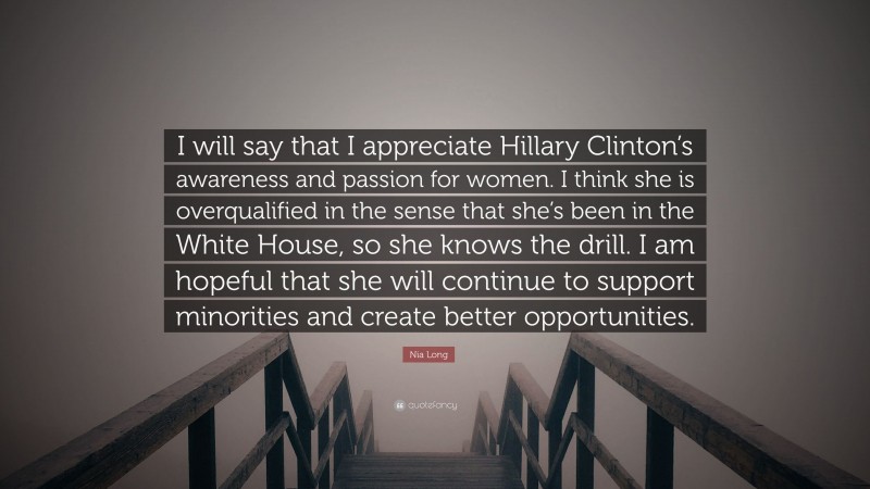 Nia Long Quote: “I will say that I appreciate Hillary Clinton’s awareness and passion for women. I think she is overqualified in the sense that she’s been in the White House, so she knows the drill. I am hopeful that she will continue to support minorities and create better opportunities.”