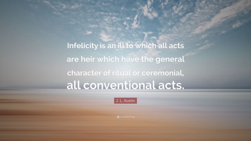 J. L. Austin Quote: “Infelicity is an ill to which all acts are heir which have the general character of ritual or ceremonial, all conventional acts.”