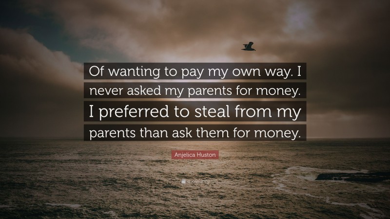 Anjelica Huston Quote: “Of wanting to pay my own way. I never asked my parents for money. I preferred to steal from my parents than ask them for money.”