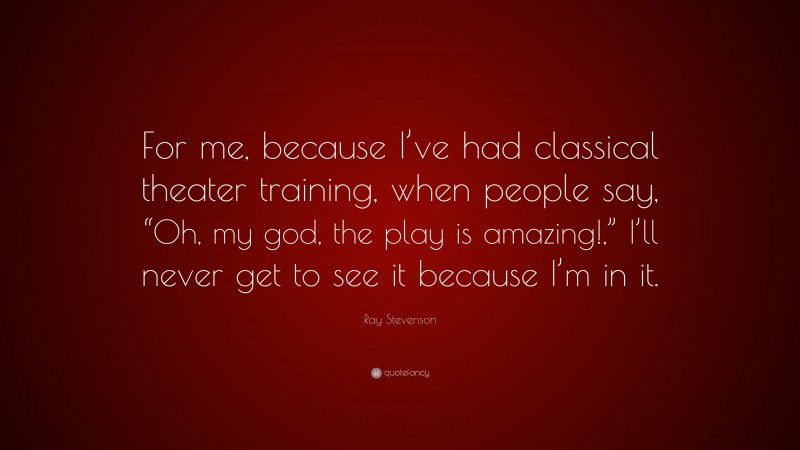 Ray Stevenson Quote: “For me, because I’ve had classical theater training, when people say, “Oh, my god, the play is amazing!,” I’ll never get to see it because I’m in it.”