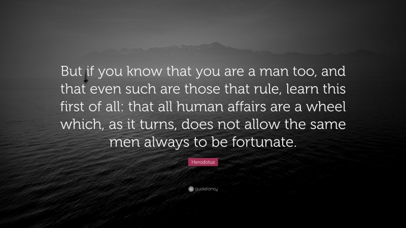 Herodotus Quote: “But if you know that you are a man too, and that even such are those that rule, learn this first of all: that all human affairs are a wheel which, as it turns, does not allow the same men always to be fortunate.”