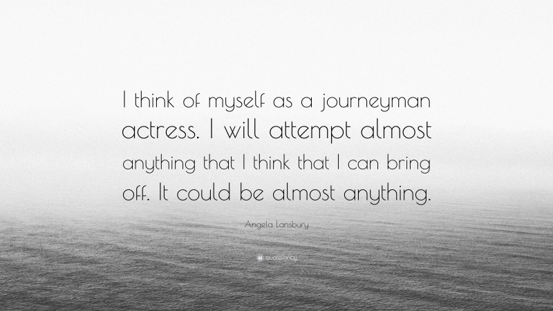 Angela Lansbury Quote: “I think of myself as a journeyman actress. I will attempt almost anything that I think that I can bring off. It could be almost anything.”