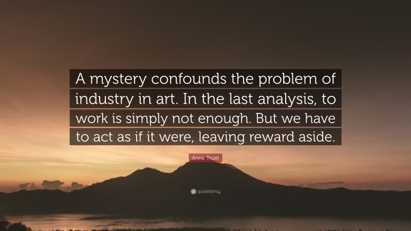 Anne Truitt Quote: “A mystery confounds the problem of industry in art. In the last analysis, to work is simply not enough. But we have to act as if it were, leaving reward aside.”