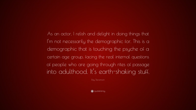 Ray Stevenson Quote: “As an actor, I relish and delight in doing things that I’m not necessarily the demographic for. This is a demographic that is touching the psyche of a certain age group, facing the real internal questions of people who are going through rites of passage into adulthood. It’s earth-shaking stuff.”