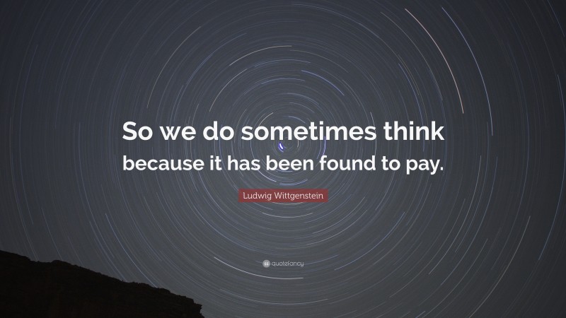 Ludwig Wittgenstein Quote: “So we do sometimes think because it has been found to pay.”