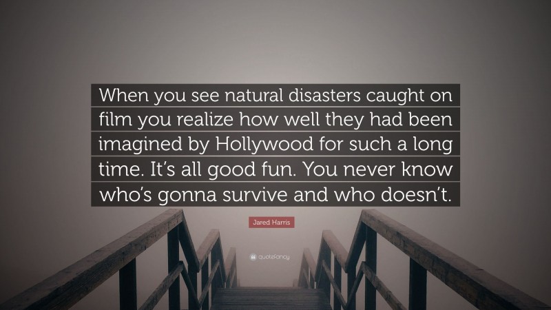 Jared Harris Quote: “When you see natural disasters caught on film you realize how well they had been imagined by Hollywood for such a long time. It’s all good fun. You never know who’s gonna survive and who doesn’t.”