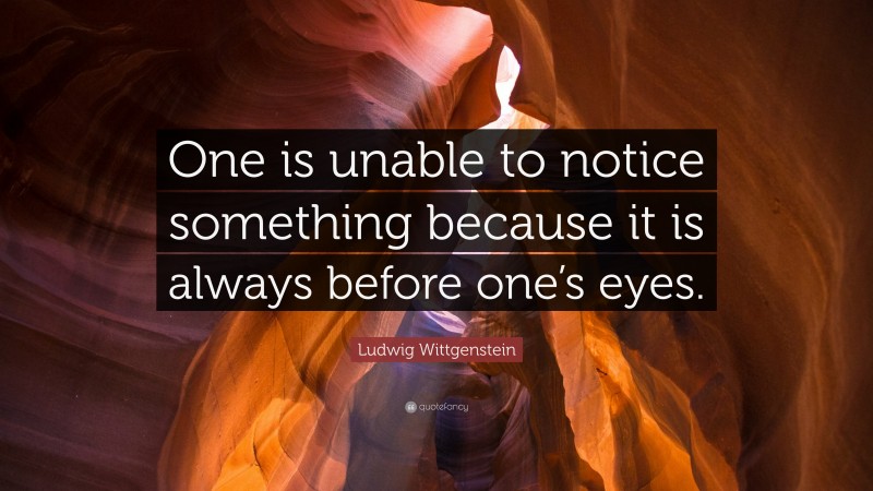 Ludwig Wittgenstein Quote: “One is unable to notice something because it is always before one’s eyes.”