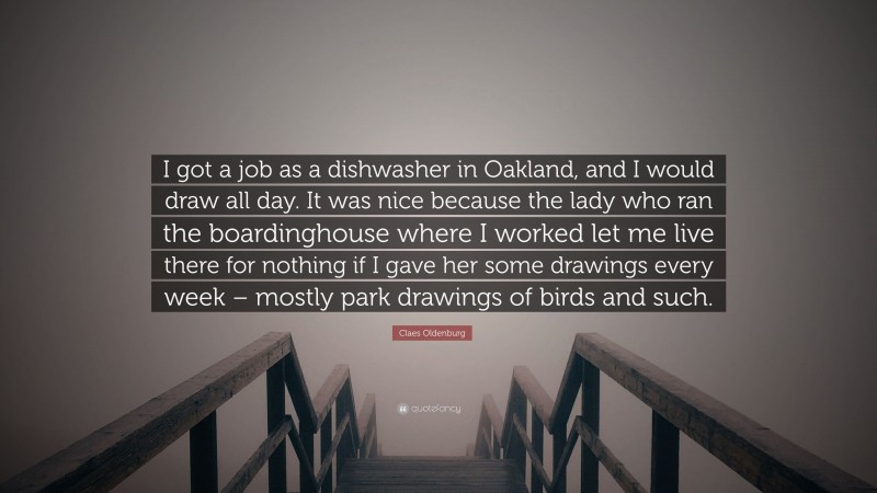 Claes Oldenburg Quote: “I got a job as a dishwasher in Oakland, and I would draw all day. It was nice because the lady who ran the boardinghouse where I worked let me live there for nothing if I gave her some drawings every week – mostly park drawings of birds and such.”