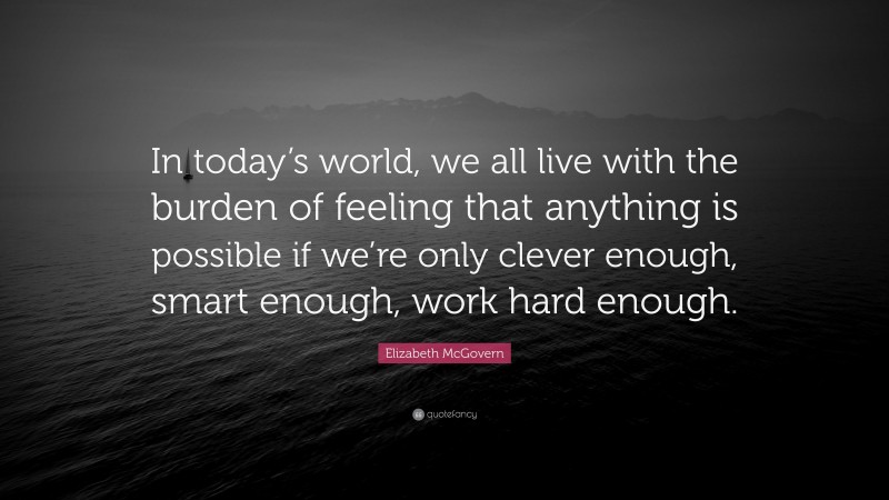 Elizabeth McGovern Quote: “In today’s world, we all live with the burden of feeling that anything is possible if we’re only clever enough, smart enough, work hard enough.”
