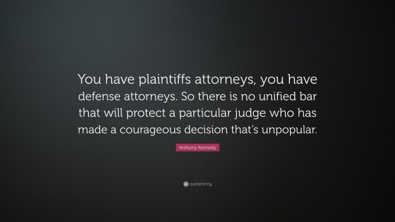 Anthony Kennedy Quote: “You have plaintiffs attorneys, you have defense attorneys. So there is no unified bar that will protect a particular judge who has made a courageous decision that’s unpopular.”