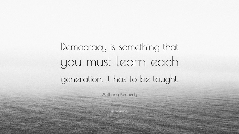 Anthony Kennedy Quote: “Democracy is something that you must learn each generation. It has to be taught.”