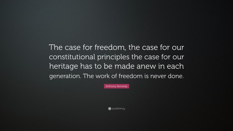 Anthony Kennedy Quote: “The case for freedom, the case for our constitutional principles the case for our heritage has to be made anew in each generation. The work of freedom is never done.”
