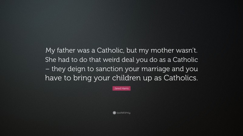 Jared Harris Quote: “My father was a Catholic, but my mother wasn’t. She had to do that weird deal you do as a Catholic – they deign to sanction your marriage and you have to bring your children up as Catholics.”