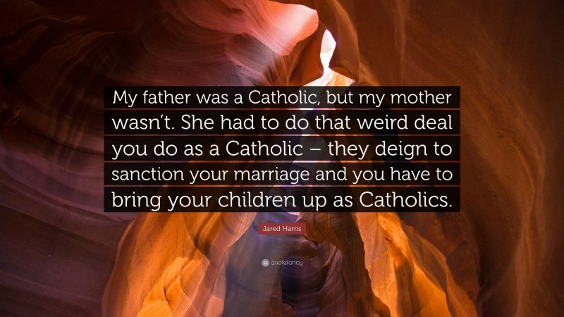 Jared Harris Quote: “My father was a Catholic, but my mother wasn’t. She had to do that weird deal you do as a Catholic – they deign to sanction your marriage and you have to bring your children up as Catholics.”