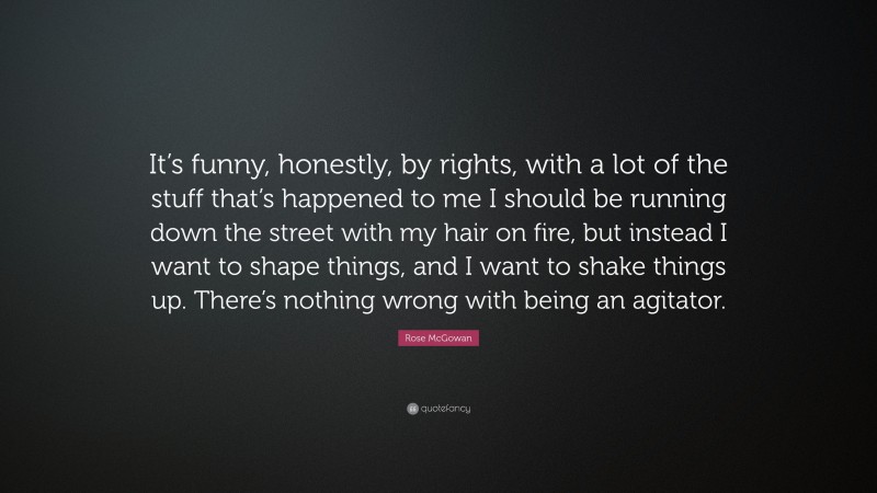 Rose McGowan Quote: “It’s funny, honestly, by rights, with a lot of the stuff that’s happened to me I should be running down the street with my hair on fire, but instead I want to shape things, and I want to shake things up. There’s nothing wrong with being an agitator.”