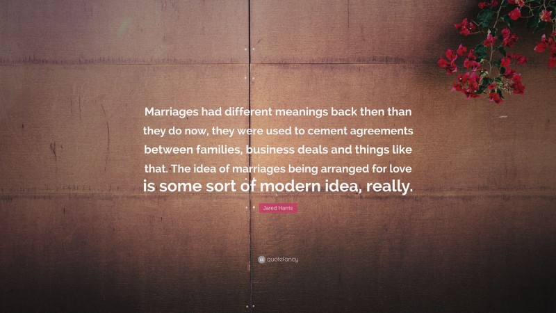 Jared Harris Quote: “Marriages had different meanings back then than they do now, they were used to cement agreements between families, business deals and things like that. The idea of marriages being arranged for love is some sort of modern idea, really.”
