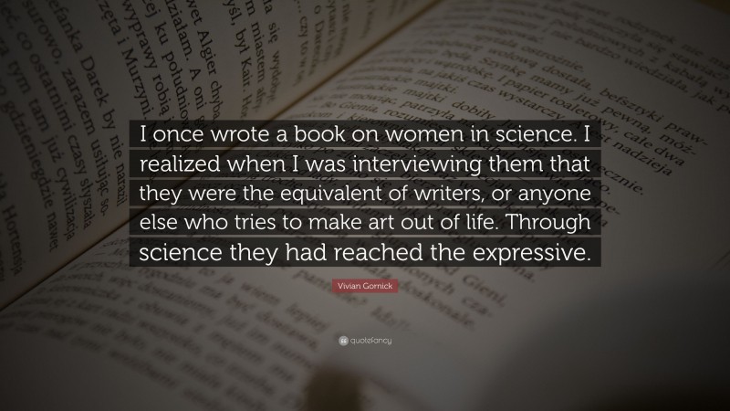 Vivian Gornick Quote: “I once wrote a book on women in science. I realized when I was interviewing them that they were the equivalent of writers, or anyone else who tries to make art out of life. Through science they had reached the expressive.”