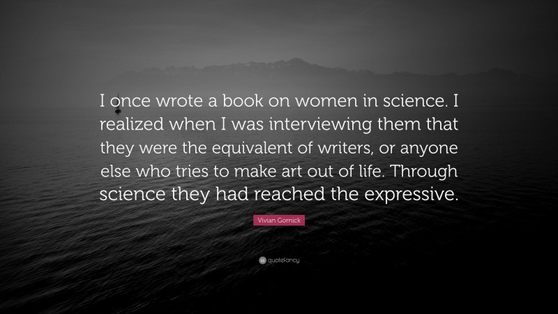 Vivian Gornick Quote: “I once wrote a book on women in science. I realized when I was interviewing them that they were the equivalent of writers, or anyone else who tries to make art out of life. Through science they had reached the expressive.”