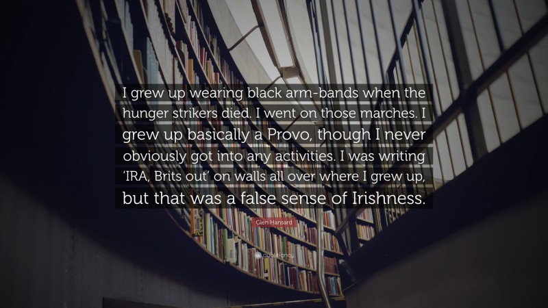 Glen Hansard Quote: “I grew up wearing black arm-bands when the hunger strikers died. I went on those marches. I grew up basically a Provo, though I never obviously got into any activities. I was writing ‘IRA, Brits out’ on walls all over where I grew up, but that was a false sense of Irishness.”