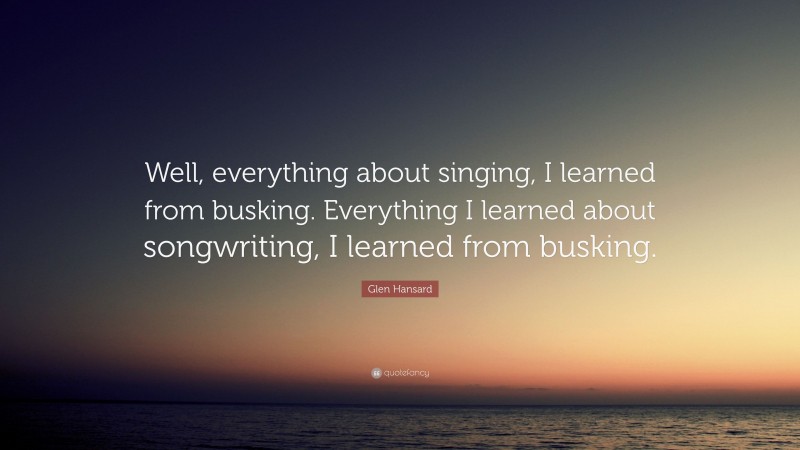 Glen Hansard Quote: “Well, everything about singing, I learned from busking. Everything I learned about songwriting, I learned from busking.”