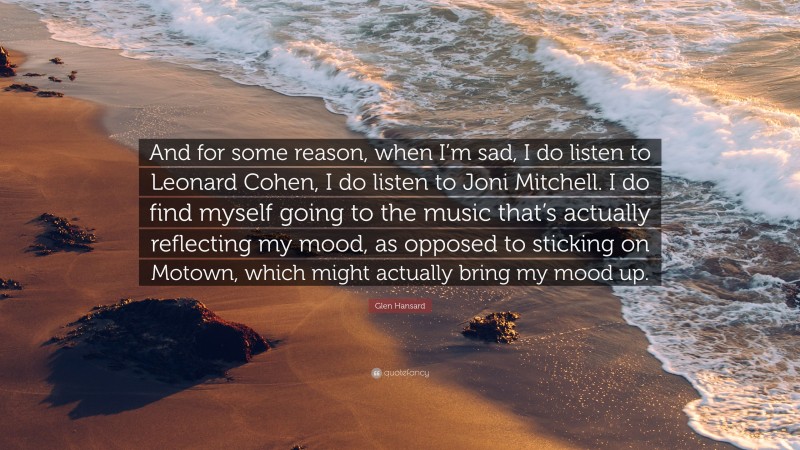 Glen Hansard Quote: “And for some reason, when I’m sad, I do listen to Leonard Cohen, I do listen to Joni Mitchell. I do find myself going to the music that’s actually reflecting my mood, as opposed to sticking on Motown, which might actually bring my mood up.”