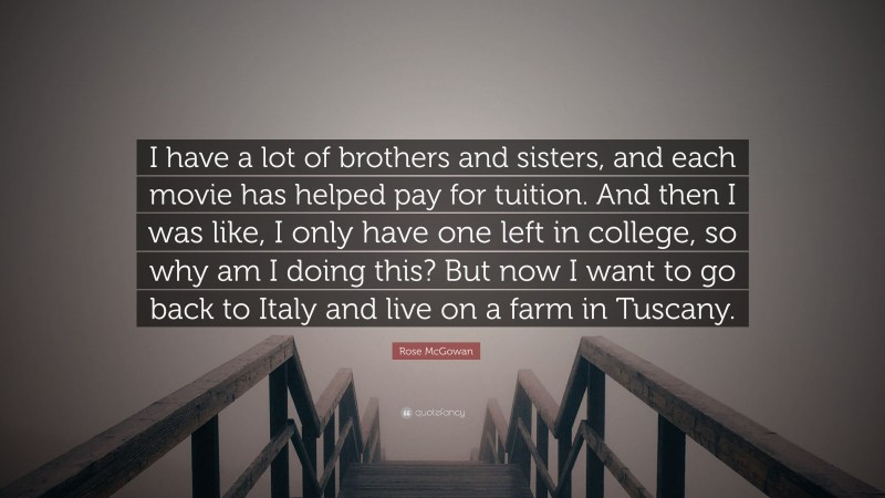 Rose McGowan Quote: “I have a lot of brothers and sisters, and each movie has helped pay for tuition. And then I was like, I only have one left in college, so why am I doing this? But now I want to go back to Italy and live on a farm in Tuscany.”