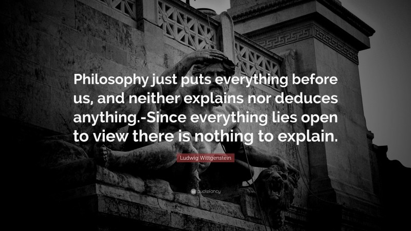 Ludwig Wittgenstein Quote: “Philosophy just puts everything before us, and neither explains nor deduces anything.-Since everything lies open to view there is nothing to explain.”