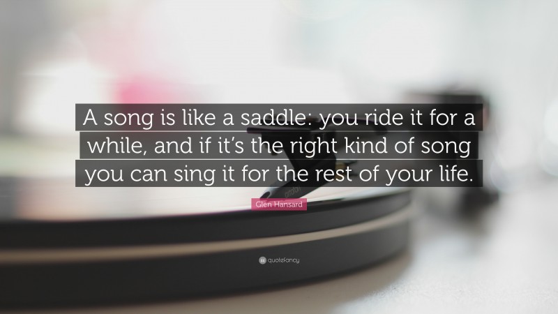 Glen Hansard Quote: “A song is like a saddle: you ride it for a while, and if it’s the right kind of song you can sing it for the rest of your life.”