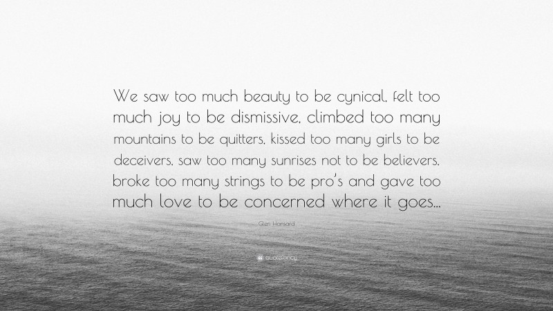 Glen Hansard Quote: “We saw too much beauty to be cynical, felt too much joy to be dismissive, climbed too many mountains to be quitters, kissed too many girls to be deceivers, saw too many sunrises not to be believers, broke too many strings to be pro’s and gave too much love to be concerned where it goes...”