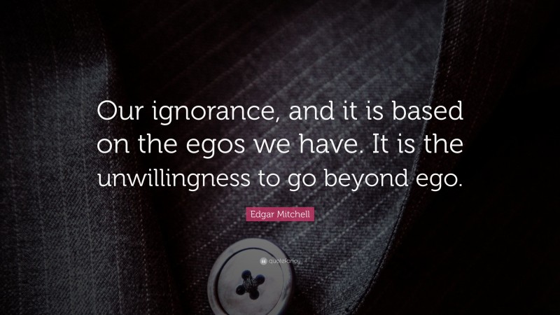Edgar Mitchell Quote: “Our ignorance, and it is based on the egos we have. It is the unwillingness to go beyond ego.”