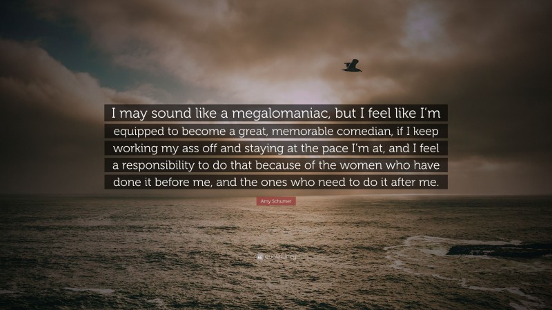 Amy Schumer Quote: “I may sound like a megalomaniac, but I feel like I’m equipped to become a great, memorable comedian, if I keep working my ass off and staying at the pace I’m at, and I feel a responsibility to do that because of the women who have done it before me, and the ones who need to do it after me.”