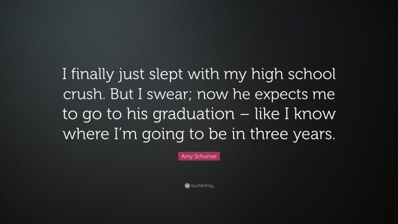 Amy Schumer Quote: “I finally just slept with my high school crush. But I swear; now he expects me to go to his graduation – like I know where I’m going to be in three years.”