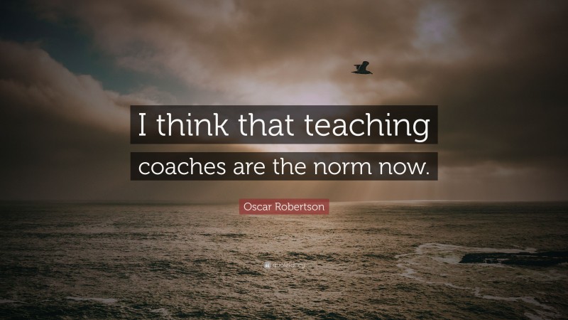 Oscar Robertson Quote: “I think that teaching coaches are the norm now.”