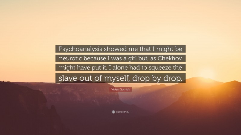 Vivian Gornick Quote: “Psychoanalysis showed me that I might be neurotic because I was a girl but, as Chekhov might have put it, I alone had to squeeze the slave out of myself, drop by drop.”