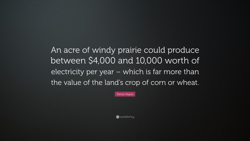 Denis Hayes Quote: “An acre of windy prairie could produce between $4,000 and 10,000 worth of electricity per year – which is far more than the value of the land’s crop of corn or wheat.”