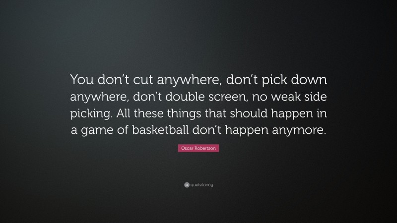 Oscar Robertson Quote: “You don’t cut anywhere, don’t pick down anywhere, don’t double screen, no weak side picking. All these things that should happen in a game of basketball don’t happen anymore.”
