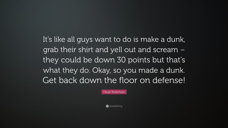 Oscar Robertson Quote: “It’s like all guys want to do is make a dunk, grab their shirt and yell out and scream – they could be down 30 points but that’s what they do. Okay, so you made a dunk. Get back down the floor on defense!”